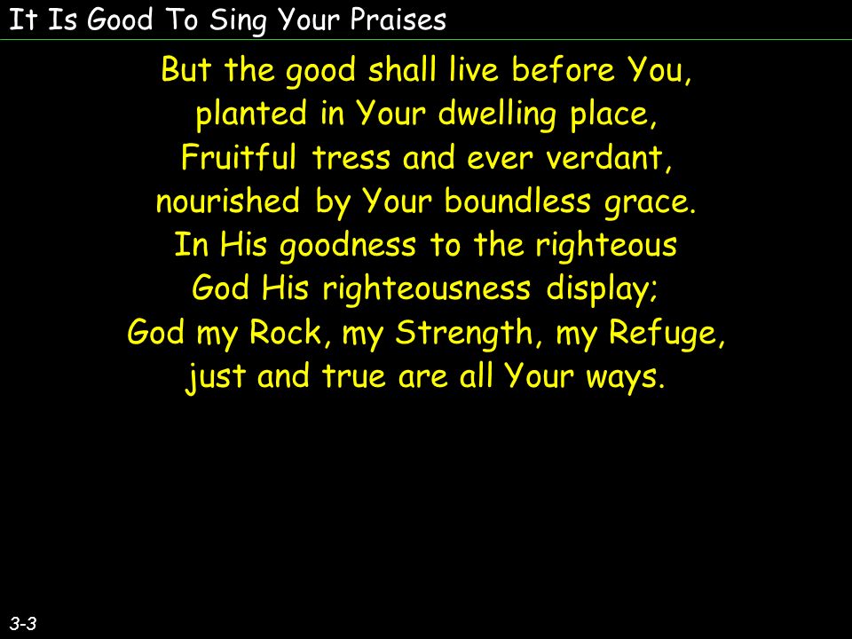 It Is Good To Sing Your Praises But the good shall live before You, planted in Your dwelling place, Fruitful tress and ever verdant, nourished by Your boundless grace.