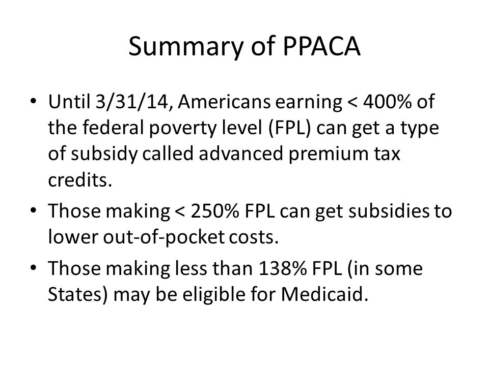 Summary of PPACA Until 3/31/14, Americans earning < 400% of the federal poverty level (FPL) can get a type of subsidy called advanced premium tax credits.