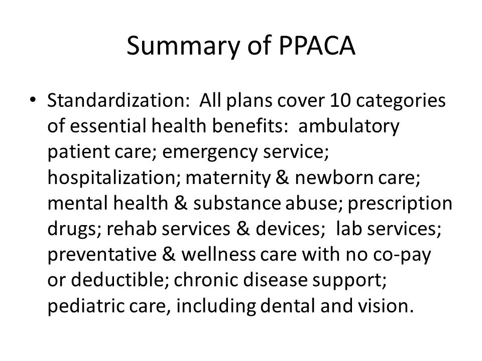 Summary of PPACA Standardization: All plans cover 10 categories of essential health benefits: ambulatory patient care; emergency service; hospitalization; maternity & newborn care; mental health & substance abuse; prescription drugs; rehab services & devices; lab services; preventative & wellness care with no co-pay or deductible; chronic disease support; pediatric care, including dental and vision.