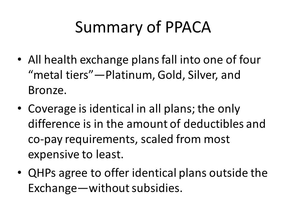 Summary of PPACA All health exchange plans fall into one of four metal tiersPlatinum, Gold, Silver, and Bronze.