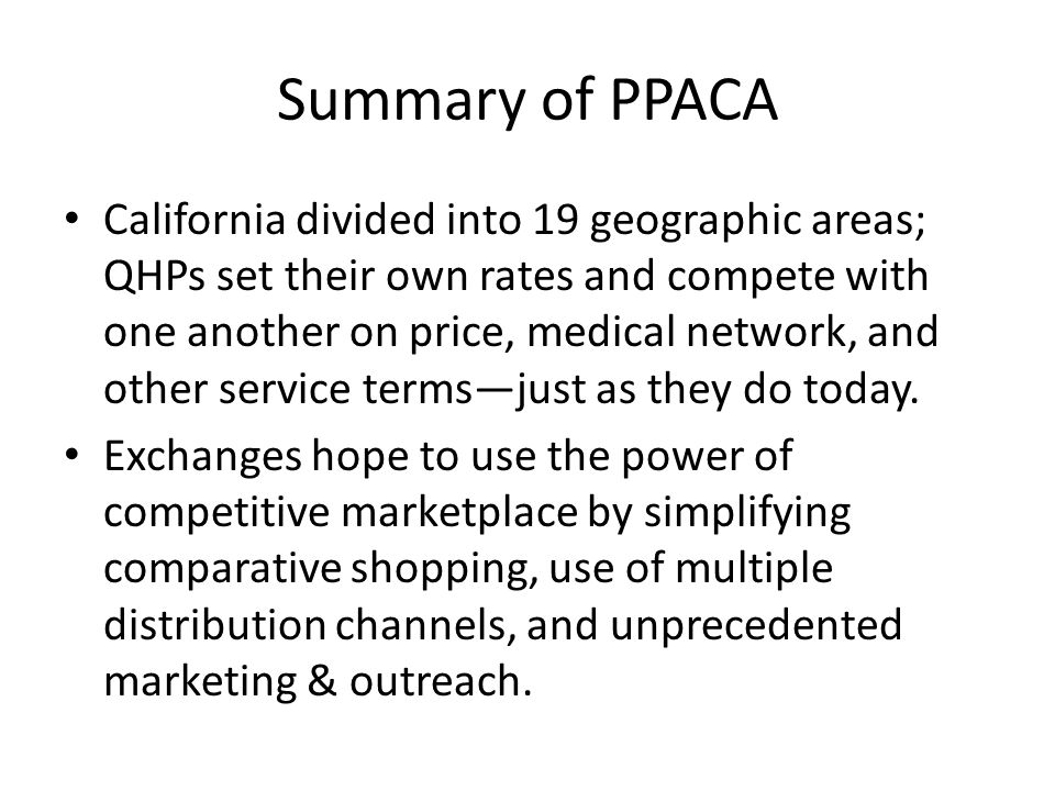 Summary of PPACA California divided into 19 geographic areas; QHPs set their own rates and compete with one another on price, medical network, and other service termsjust as they do today.