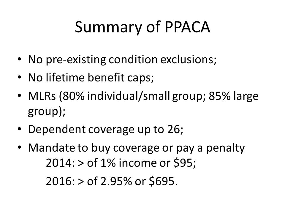 Summary of PPACA No pre-existing condition exclusions; No lifetime benefit caps; MLRs (80% individual/small group; 85% large group); Dependent coverage up to 26; Mandate to buy coverage or pay a penalty 2014: > of 1% income or $95; 2016: > of 2.95% or $695.