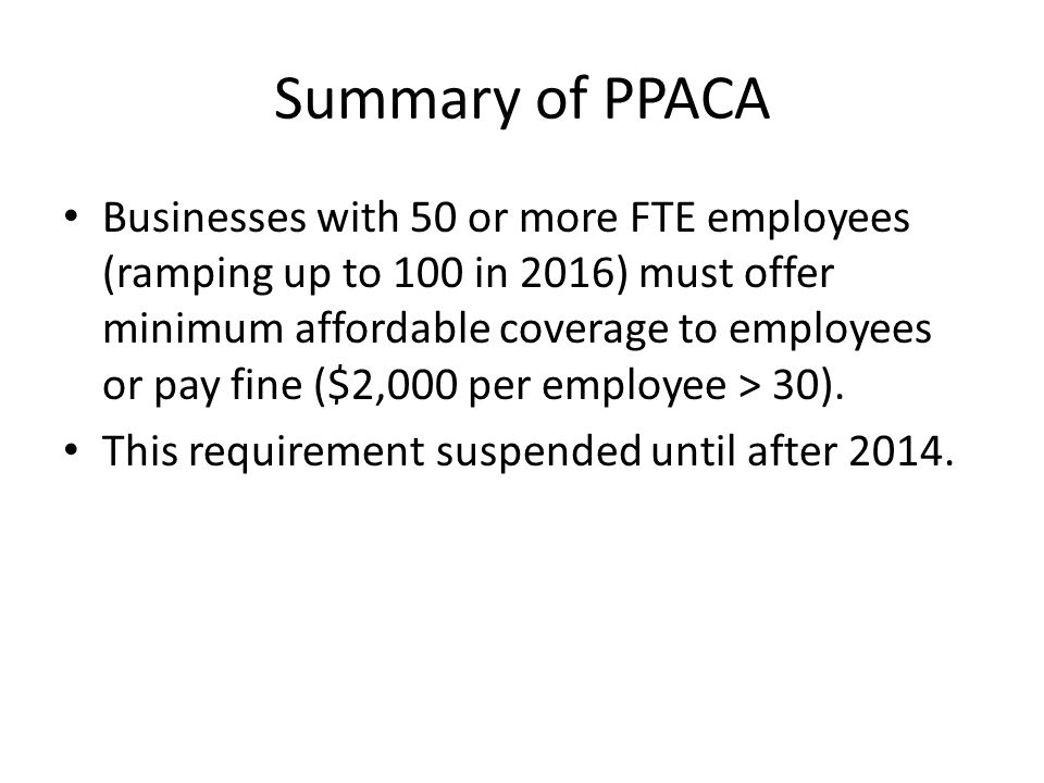 Summary of PPACA Businesses with 50 or more FTE employees (ramping up to 100 in 2016) must offer minimum affordable coverage to employees or pay fine ($2,000 per employee > 30).