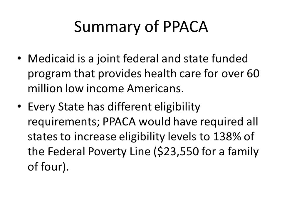 Summary of PPACA Medicaid is a joint federal and state funded program that provides health care for over 60 million low income Americans.