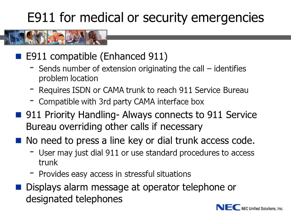 E911 for medical or security emergencies E911 compatible (Enhanced 911) - Sends number of extension originating the call – identifies problem location - Requires ISDN or CAMA trunk to reach 911 Service Bureau - Compatible with 3rd party CAMA interface box 911 Priority Handling- Always connects to 911 Service Bureau overriding other calls if necessary No need to press a line key or dial trunk access code.