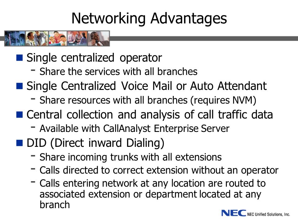 Networking Advantages Single centralized operator - Share the services with all branches Single Centralized Voice Mail or Auto Attendant - Share resources with all branches (requires NVM) Central collection and analysis of call traffic data - Available with CallAnalyst Enterprise Server DID (Direct inward Dialing) - Share incoming trunks with all extensions - Calls directed to correct extension without an operator - Calls entering network at any location are routed to associated extension or department located at any branch