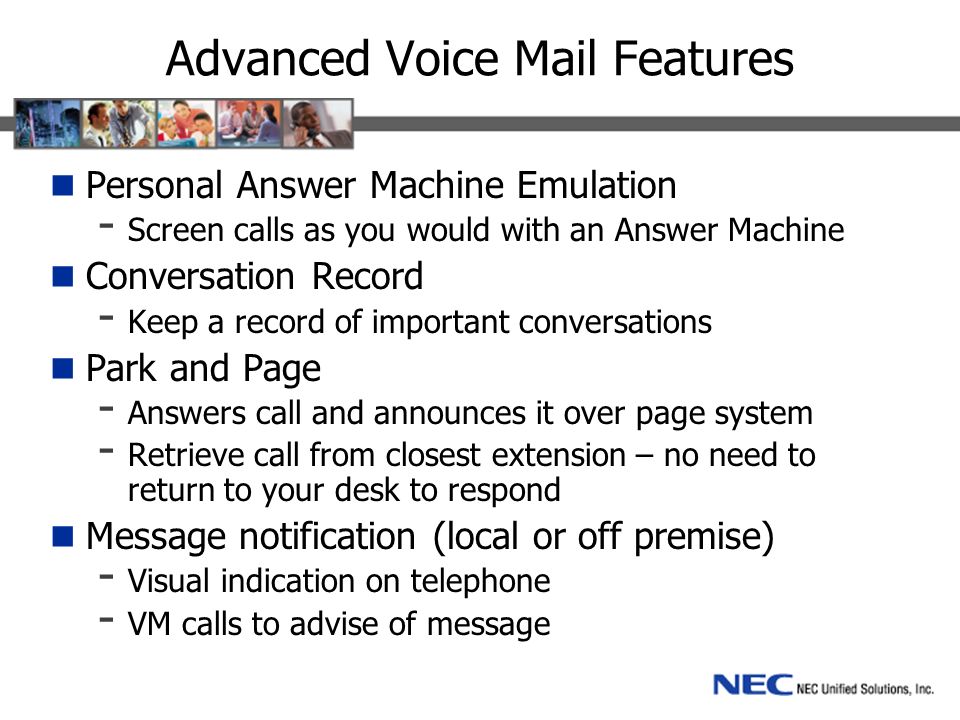 Advanced Voice Mail Features Personal Answer Machine Emulation - Screen calls as you would with an Answer Machine Conversation Record - Keep a record of important conversations Park and Page - Answers call and announces it over page system - Retrieve call from closest extension – no need to return to your desk to respond Message notification (local or off premise) - Visual indication on telephone - VM calls to advise of message