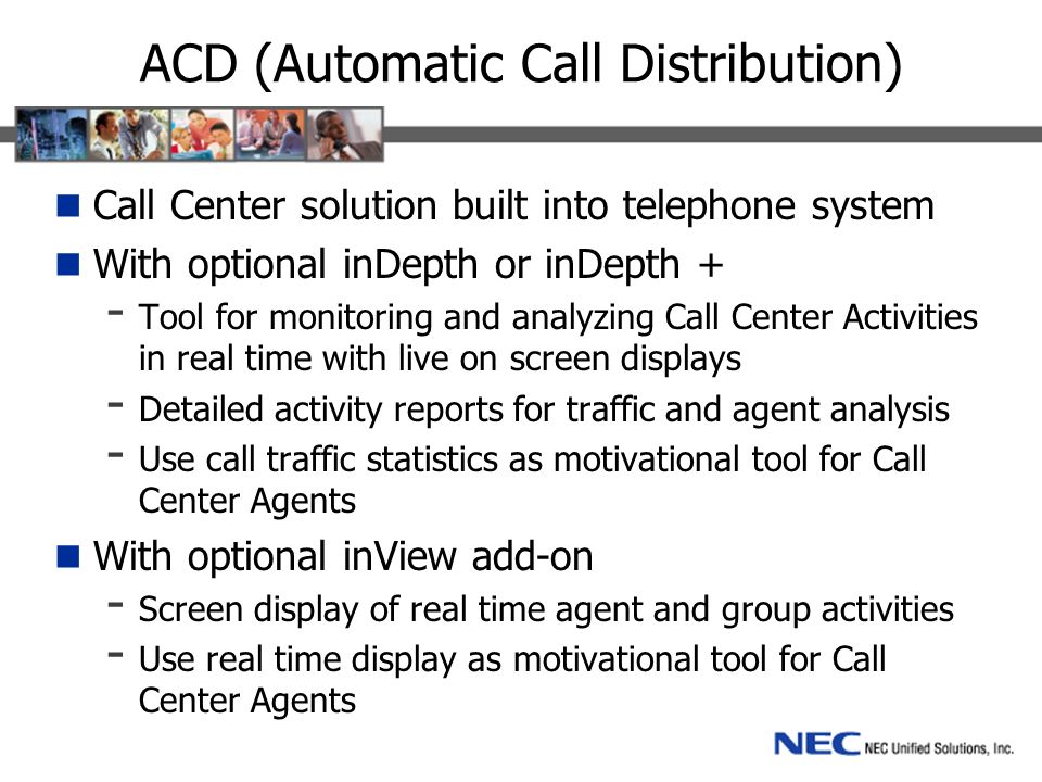 ACD (Automatic Call Distribution) Call Center solution built into telephone system With optional inDepth or inDepth + - Tool for monitoring and analyzing Call Center Activities in real time with live on screen displays - Detailed activity reports for traffic and agent analysis - Use call traffic statistics as motivational tool for Call Center Agents With optional inView add-on - Screen display of real time agent and group activities - Use real time display as motivational tool for Call Center Agents