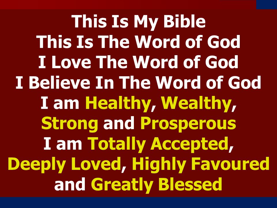 This Is My Bible This Is The Word of God I Love The Word of God I Believe In The Word of God I am Healthy, Wealthy, Strong and Prosperous I am Totally Accepted, Deeply Loved, Highly Favoured and Greatly Blessed