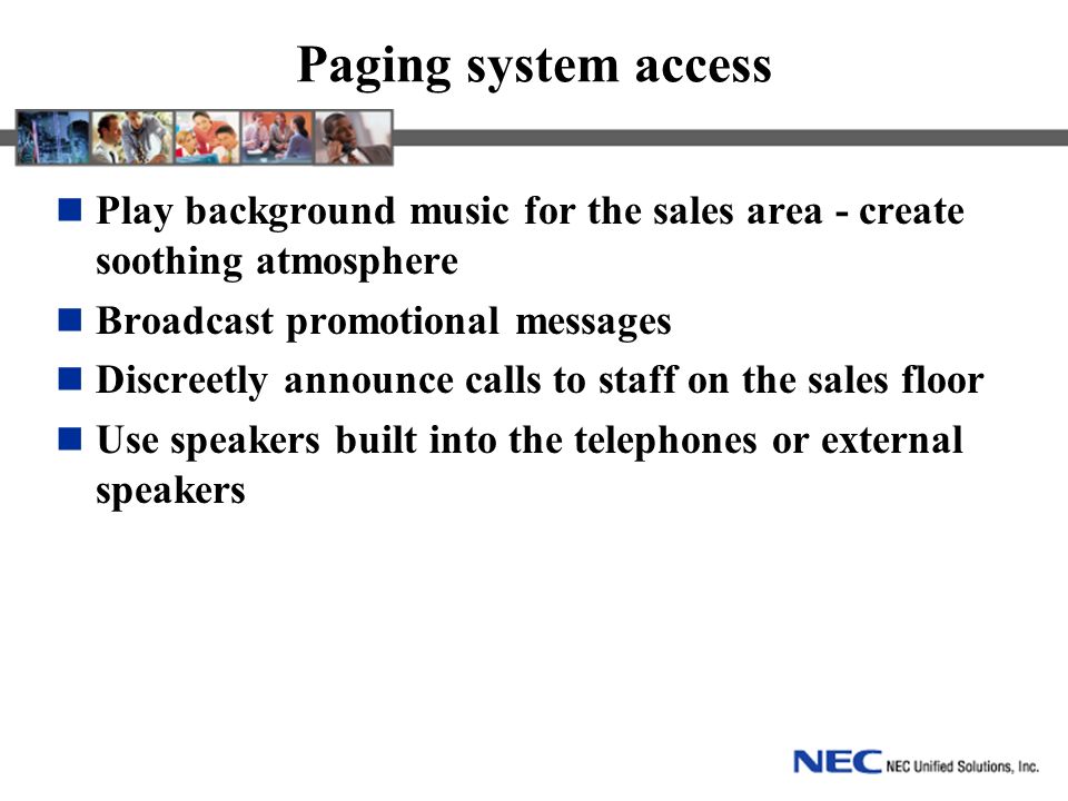 Paging system access Play background music for the sales area - create soothing atmosphere Broadcast promotional messages Discreetly announce calls to staff on the sales floor Use speakers built into the telephones or external speakers