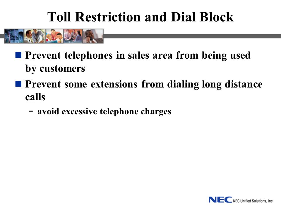 Toll Restriction and Dial Block Prevent telephones in sales area from being used by customers Prevent some extensions from dialing long distance calls - avoid excessive telephone charges