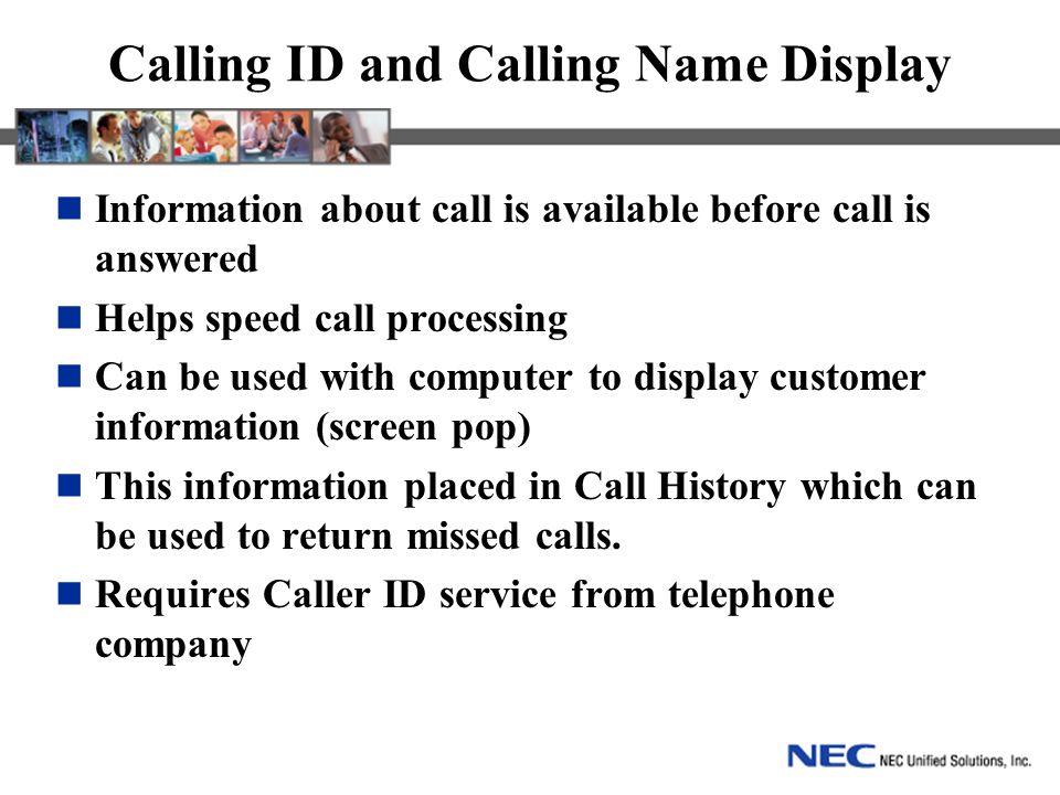 Calling ID and Calling Name Display Information about call is available before call is answered Helps speed call processing Can be used with computer to display customer information (screen pop) This information placed in Call History which can be used to return missed calls.