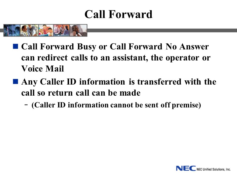 Call Forward Call Forward Busy or Call Forward No Answer can redirect calls to an assistant, the operator or Voice Mail Any Caller ID information is transferred with the call so return call can be made - (Caller ID information cannot be sent off premise)