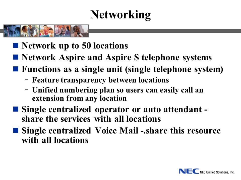 Networking Network up to 50 locations Network Aspire and Aspire S telephone systems Functions as a single unit (single telephone system) - Feature transparency between locations - Unified numbering plan so users can easily call an extension from any location Single centralized operator or auto attendant - share the services with all locations Single centralized Voice Mail -.share this resource with all locations