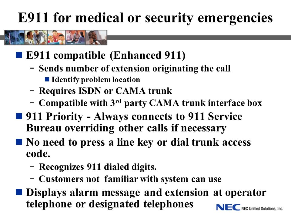 E911 for medical or security emergencies E911 compatible (Enhanced 911) - Sends number of extension originating the call Identify problem location - Requires ISDN or CAMA trunk - Compatible with 3 rd party CAMA trunk interface box 911 Priority - Always connects to 911 Service Bureau overriding other calls if necessary No need to press a line key or dial trunk access code.