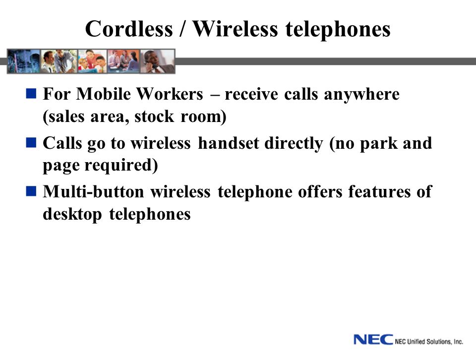 Cordless / Wireless telephones For Mobile Workers – receive calls anywhere (sales area, stock room) Calls go to wireless handset directly (no park and page required) Multi-button wireless telephone offers features of desktop telephones