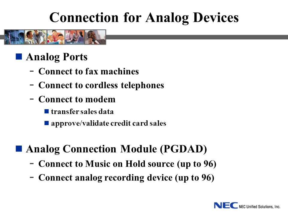 Connection for Analog Devices Analog Ports - Connect to fax machines - Connect to cordless telephones - Connect to modem transfer sales data approve/validate credit card sales Analog Connection Module (PGDAD) - Connect to Music on Hold source (up to 96) - Connect analog recording device (up to 96)