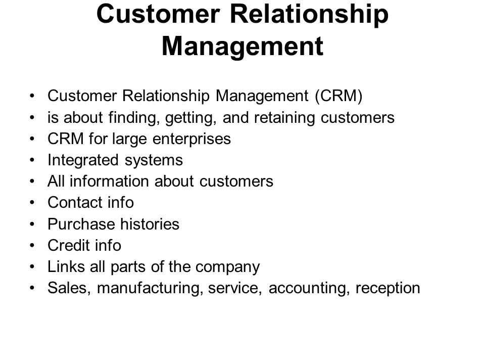 Customer Relationship Management Customer Relationship Management (CRM) is about finding, getting, and retaining customers CRM for large enterprises Integrated systems All information about customers Contact info Purchase histories Credit info Links all parts of the company Sales, manufacturing, service, accounting, reception