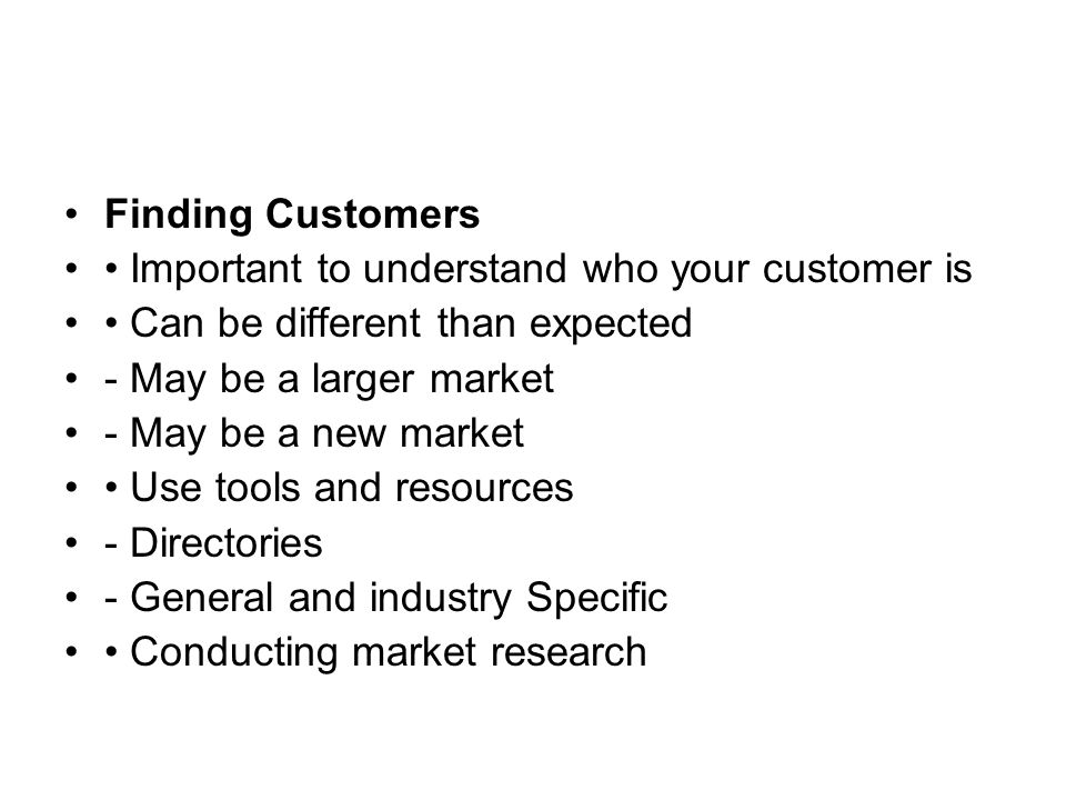 Finding Customers Important to understand who your customer is Can be different than expected - May be a larger market - May be a new market Use tools and resources - Directories - General and industry Specific Conducting market research