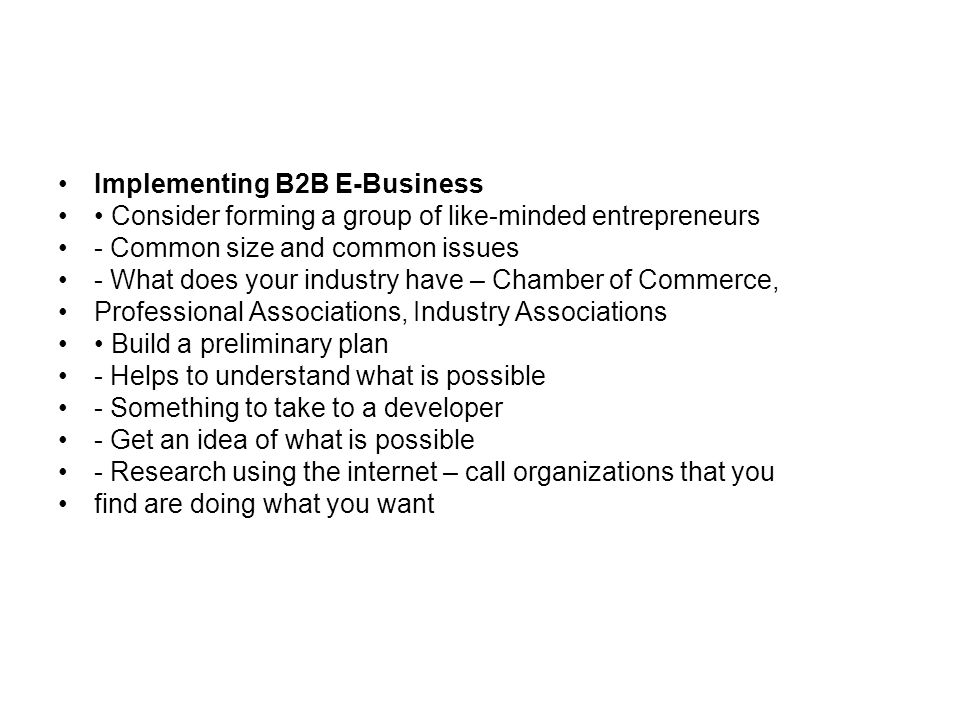 Implementing B2B E-Business Consider forming a group of like-minded entrepreneurs - Common size and common issues - What does your industry have – Chamber of Commerce, Professional Associations, Industry Associations Build a preliminary plan - Helps to understand what is possible - Something to take to a developer - Get an idea of what is possible - Research using the internet – call organizations that you find are doing what you want