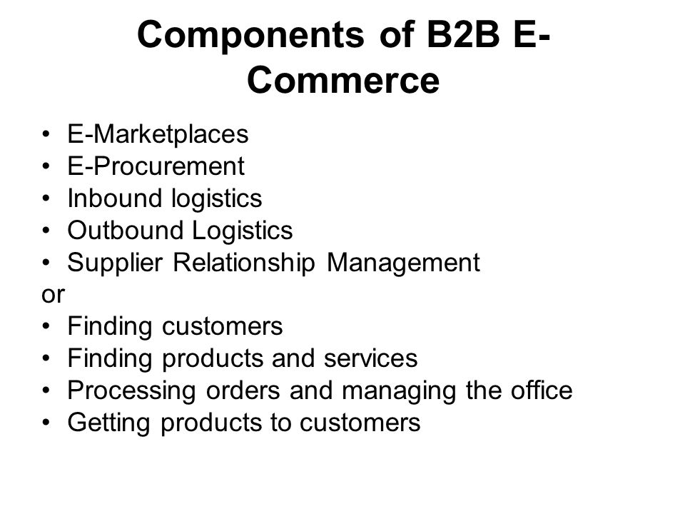 Components of B2B E- Commerce E-Marketplaces E-Procurement Inbound logistics Outbound Logistics Supplier Relationship Management or Finding customers Finding products and services Processing orders and managing the office Getting products to customers