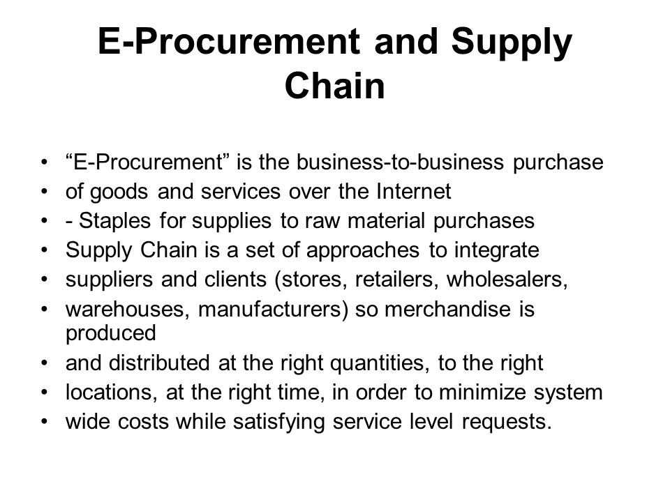 E-Procurement and Supply Chain E-Procurement is the business-to-business purchase of goods and services over the Internet - Staples for supplies to raw material purchases Supply Chain is a set of approaches to integrate suppliers and clients (stores, retailers, wholesalers, warehouses, manufacturers) so merchandise is produced and distributed at the right quantities, to the right locations, at the right time, in order to minimize system wide costs while satisfying service level requests.