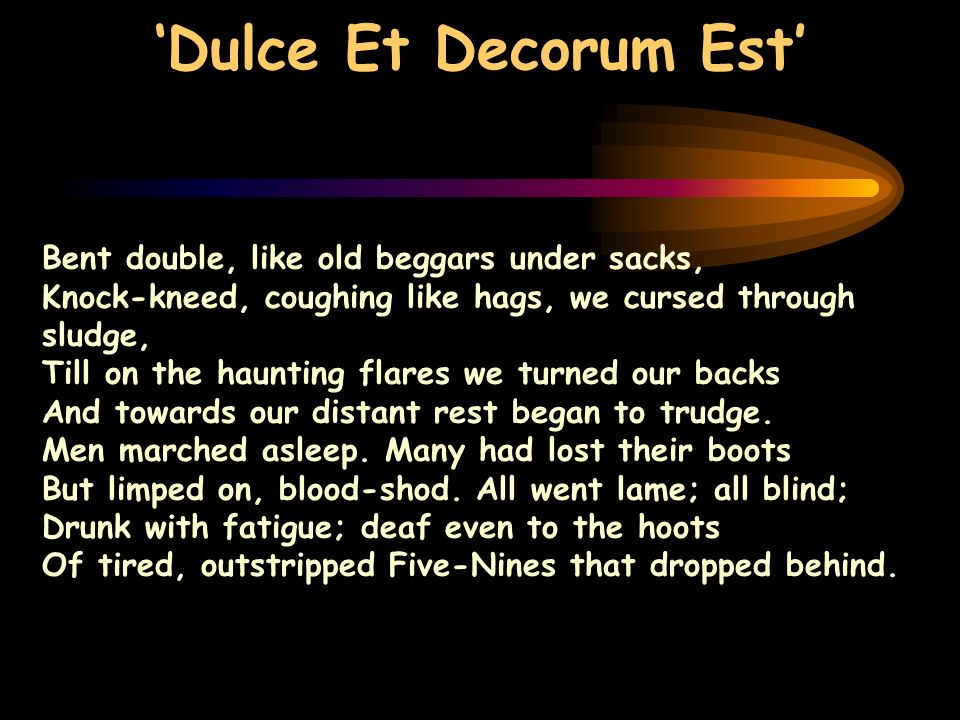Dulce Et Decorum Est Bent double, like old beggars under sacks, Knock-kneed, coughing like hags, we cursed through sludge, Till on the haunting flares we turned our backs And towards our distant rest began to trudge.
