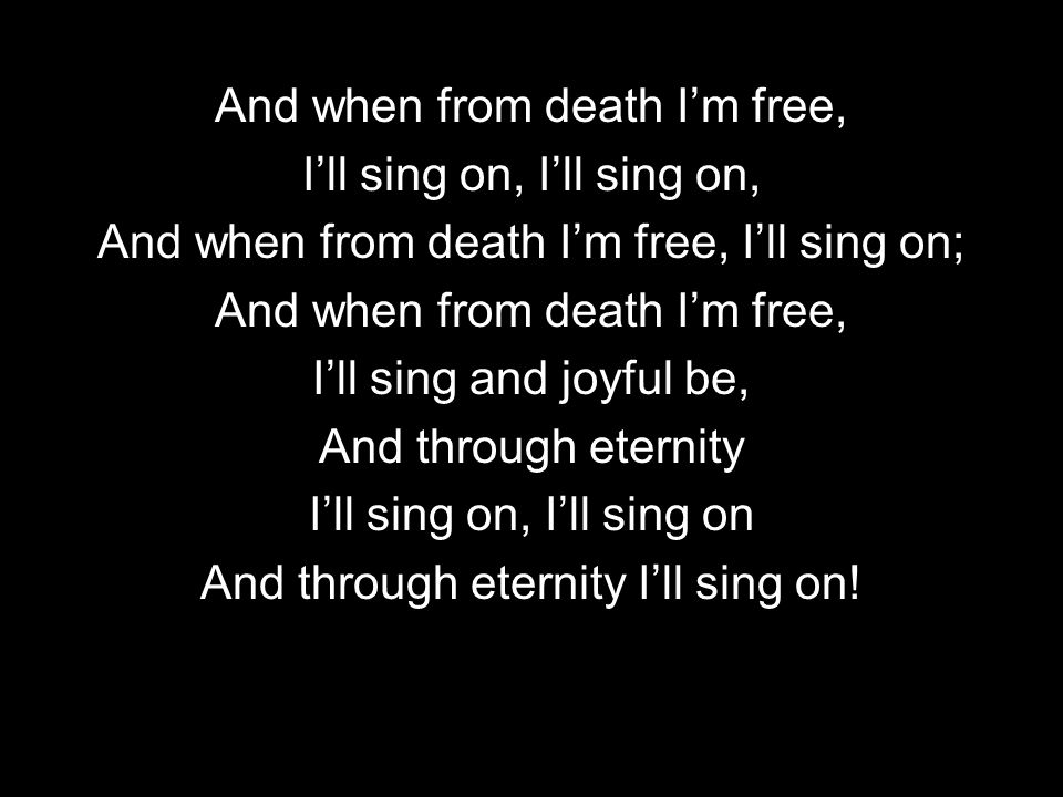 And when from death Im free, Ill sing on, And when from death Im free, Ill sing on; And when from death Im free, Ill sing and joyful be, And through eternity Ill sing on, Ill sing on And through eternity Ill sing on!