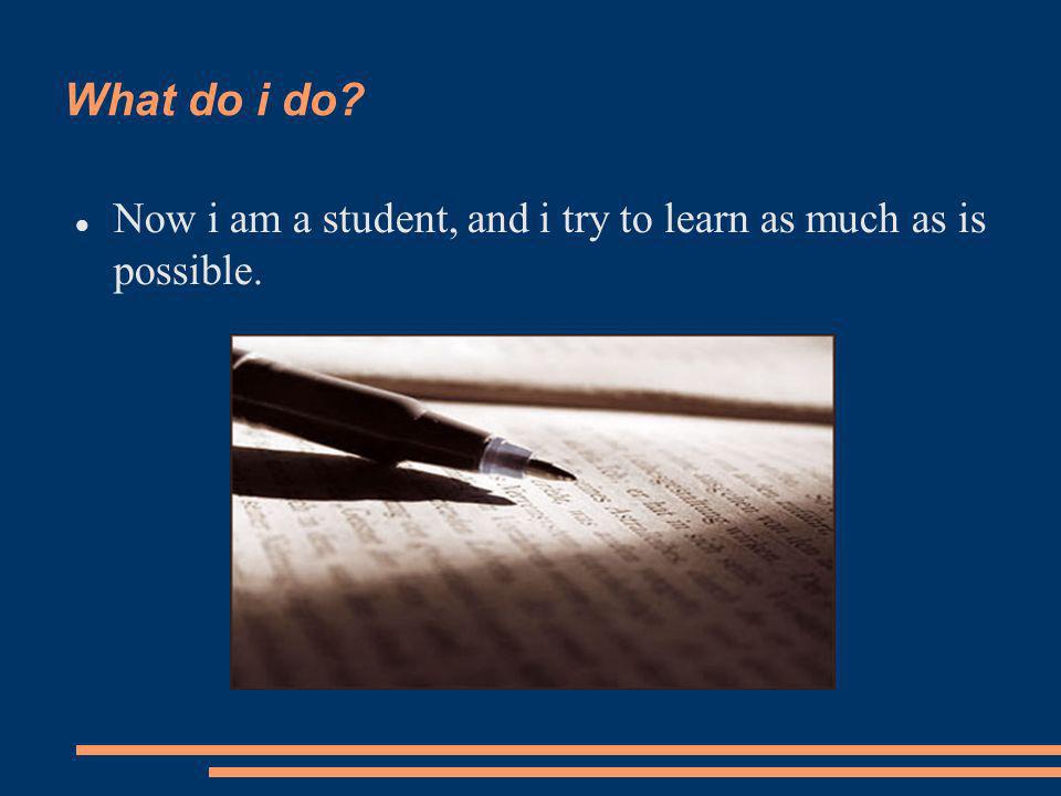 What do i do Now i am a student, and i try to learn as much as is possible.