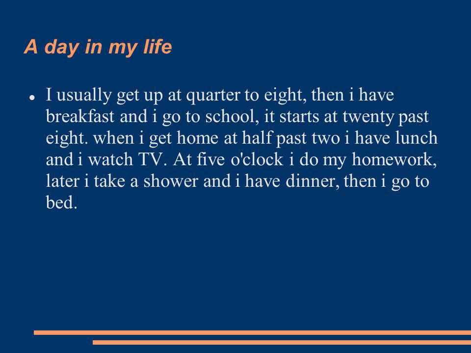 A day in my life I usually get up at quarter to eight, then i have breakfast and i go to school, it starts at twenty past eight.