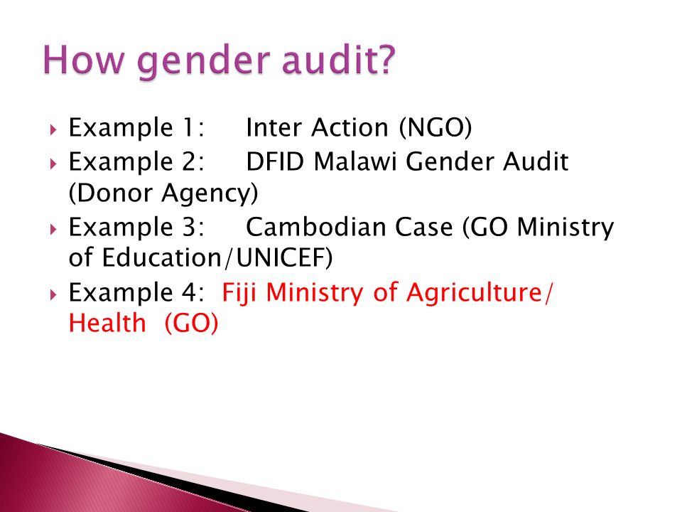 Example 1: Inter Action (NGO) Example 2:DFID Malawi Gender Audit (Donor Agency) Example 3:Cambodian Case (GO Ministry of Education/UNICEF) Example 4: Fiji Ministry of Agriculture/ Health (GO)