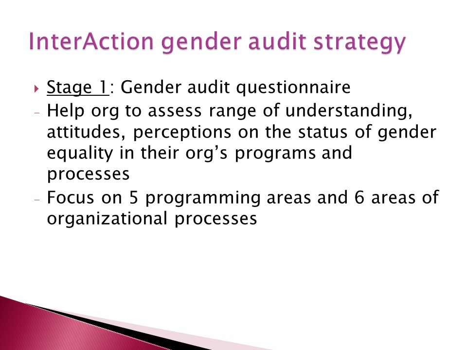 Stage 1: Gender audit questionnaire - Help org to assess range of understanding, attitudes, perceptions on the status of gender equality in their orgs programs and processes - Focus on 5 programming areas and 6 areas of organizational processes