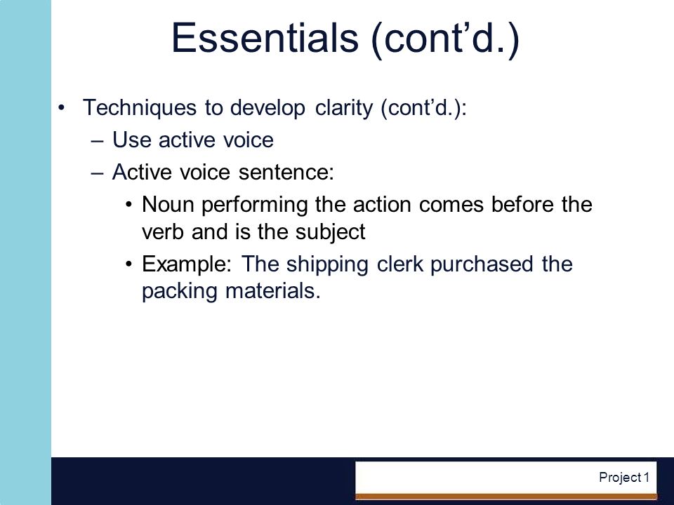 Project 1 Essentials (contd.) Techniques to develop clarity (contd.): –Use active voice –Active voice sentence: Noun performing the action comes before the verb and is the subject Example: The shipping clerk purchased the packing materials.