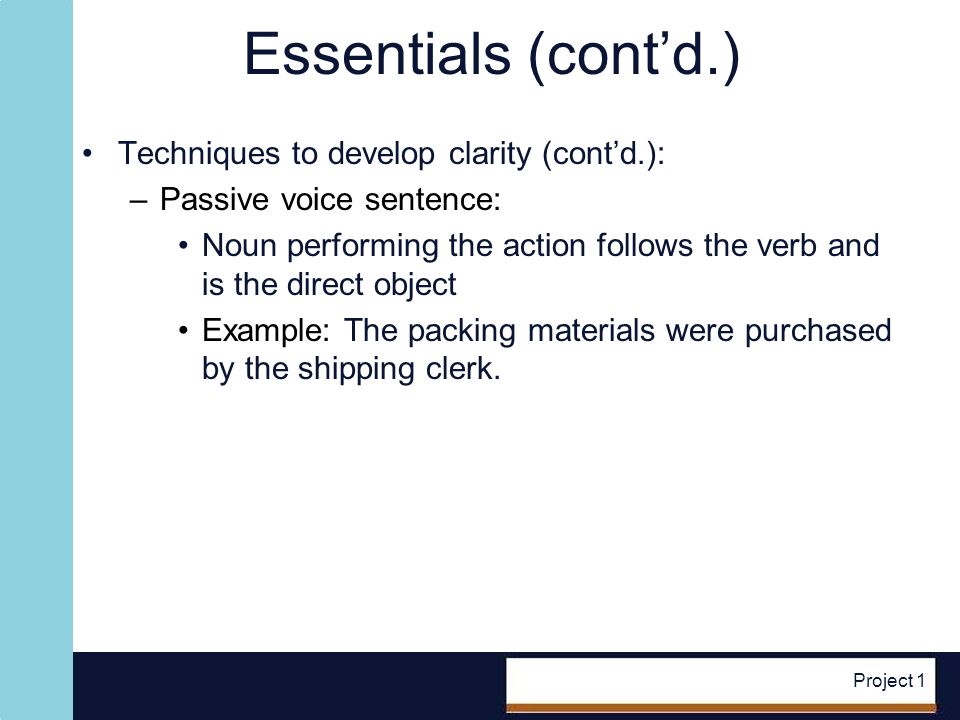 Project 1 Essentials (contd.) Techniques to develop clarity (contd.): –Passive voice sentence: Noun performing the action follows the verb and is the direct object Example: The packing materials were purchased by the shipping clerk.