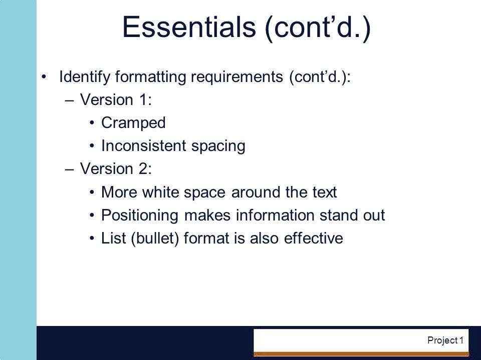 Project 1 Essentials (contd.) Identify formatting requirements (contd.): –Version 1: Cramped Inconsistent spacing –Version 2: More white space around the text Positioning makes information stand out List (bullet) format is also effective