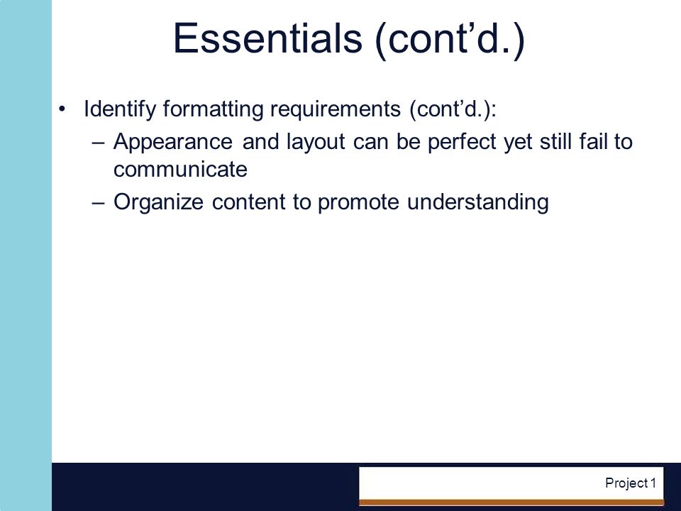 Project 1 Essentials (contd.) Identify formatting requirements (contd.): –Appearance and layout can be perfect yet still fail to communicate –Organize content to promote understanding