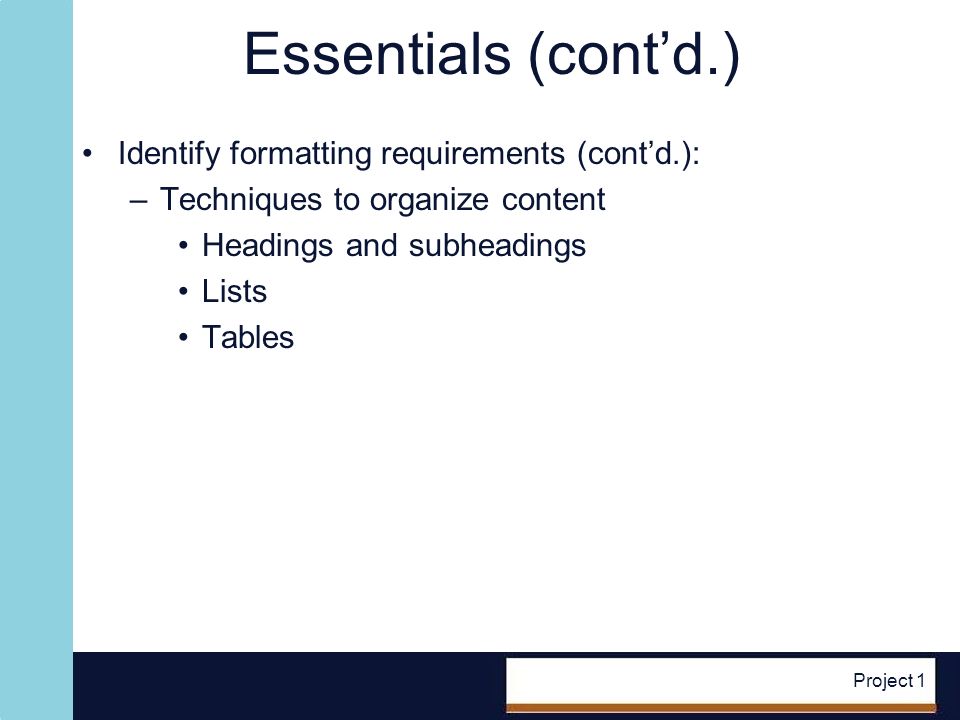 Project 1 Essentials (contd.) Identify formatting requirements (contd.): –Techniques to organize content Headings and subheadings Lists Tables