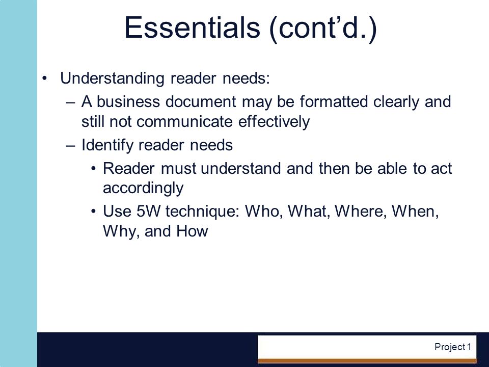 Project 1 Essentials (contd.) Understanding reader needs: –A business document may be formatted clearly and still not communicate effectively –Identify reader needs Reader must understand and then be able to act accordingly Use 5W technique: Who, What, Where, When, Why, and How
