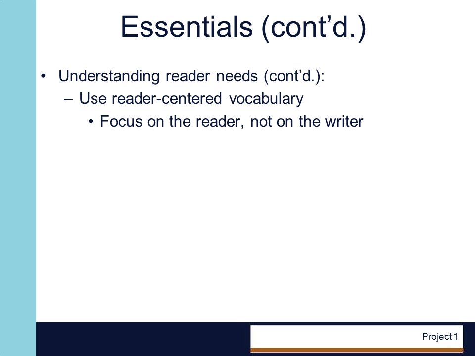 Project 1 Essentials (contd.) Understanding reader needs (contd.): –Use reader-centered vocabulary Focus on the reader, not on the writer