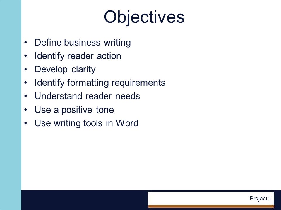 Project 1 Objectives Define business writing Identify reader action Develop clarity Identify formatting requirements Understand reader needs Use a positive tone Use writing tools in Word