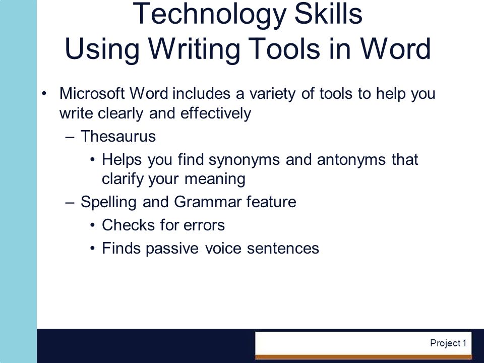 Project 1 Technology Skills Using Writing Tools in Word Microsoft Word includes a variety of tools to help you write clearly and effectively –Thesaurus Helps you find synonyms and antonyms that clarify your meaning –Spelling and Grammar feature Checks for errors Finds passive voice sentences