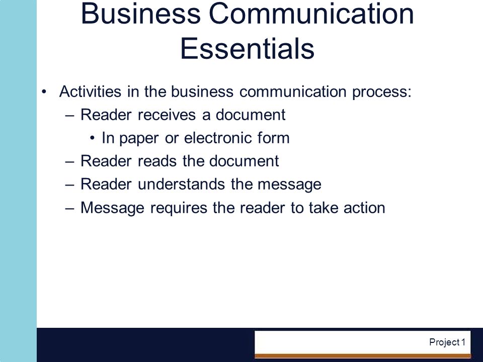 Project 1 Business Communication Essentials Activities in the business communication process: –Reader receives a document In paper or electronic form –Reader reads the document –Reader understands the message –Message requires the reader to take action