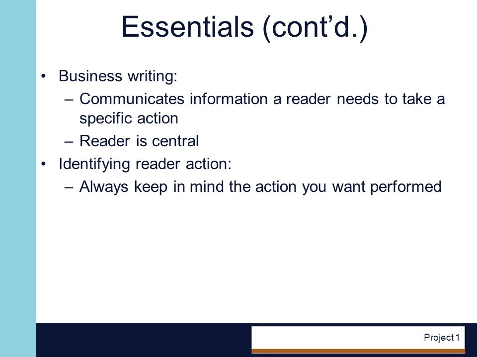 Project 1 Essentials (contd.) Business writing: –Communicates information a reader needs to take a specific action –Reader is central Identifying reader action: –Always keep in mind the action you want performed