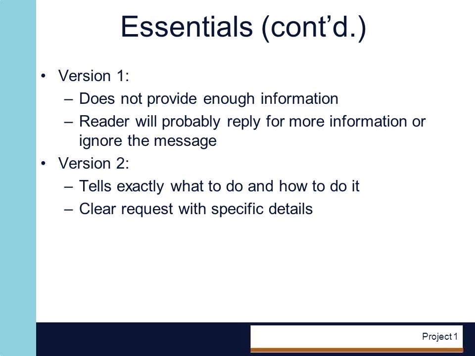 Project 1 Essentials (contd.) Version 1: –Does not provide enough information –Reader will probably reply for more information or ignore the message Version 2: –Tells exactly what to do and how to do it –Clear request with specific details
