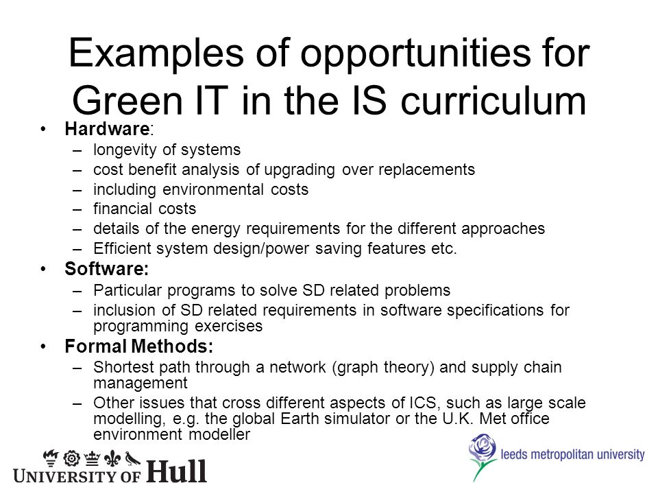 Examples of opportunities for Green IT in the IS curriculum Hardware: –longevity of systems –cost benefit analysis of upgrading over replacements –including environmental costs –financial costs –details of the energy requirements for the different approaches –Efficient system design/power saving features etc.