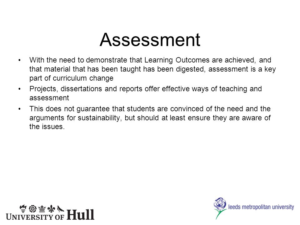 Assessment With the need to demonstrate that Learning Outcomes are achieved, and that material that has been taught has been digested, assessment is a key part of curriculum change Projects, dissertations and reports offer effective ways of teaching and assessment This does not guarantee that students are convinced of the need and the arguments for sustainability, but should at least ensure they are aware of the issues.