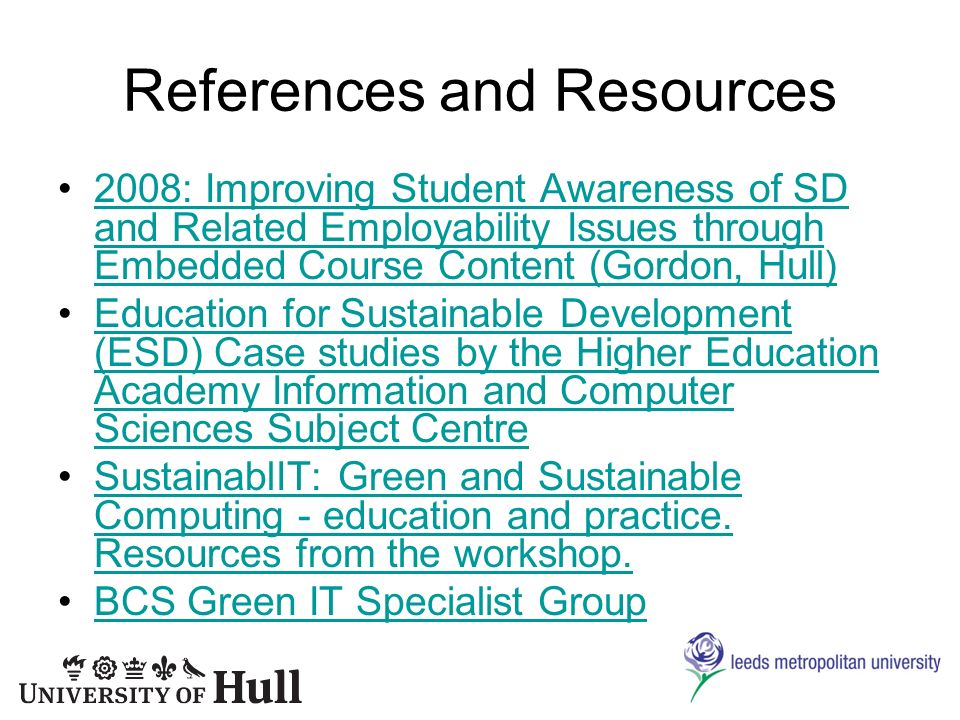 References and Resources 2008: Improving Student Awareness of SD and Related Employability Issues through Embedded Course Content (Gordon, Hull)2008: Improving Student Awareness of SD and Related Employability Issues through Embedded Course Content (Gordon, Hull) Education for Sustainable Development (ESD) Case studies by the Higher Education Academy Information and Computer Sciences Subject CentreEducation for Sustainable Development (ESD) Case studies by the Higher Education Academy Information and Computer Sciences Subject Centre SustainablIT: Green and Sustainable Computing - education and practice.