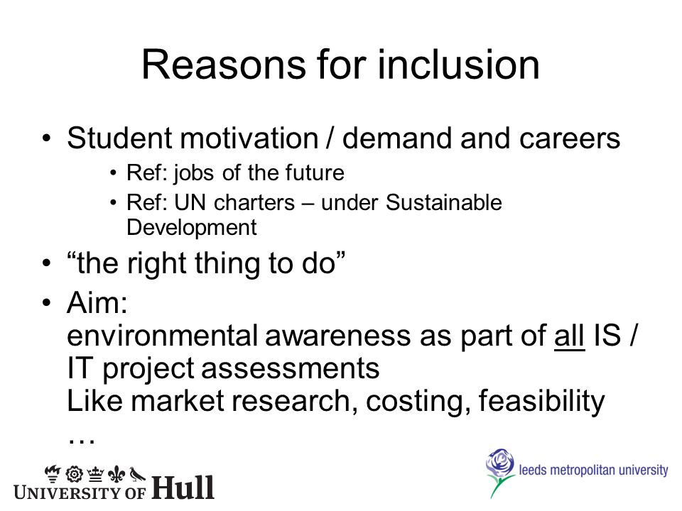 Reasons for inclusion Student motivation / demand and careers Ref: jobs of the future Ref: UN charters – under Sustainable Development the right thing to do Aim: environmental awareness as part of all IS / IT project assessments Like market research, costing, feasibility …