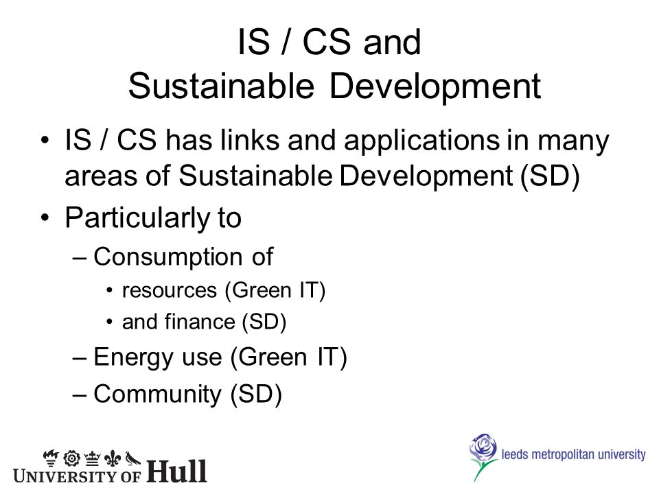 IS / CS and Sustainable Development IS / CS has links and applications in many areas of Sustainable Development (SD) Particularly to –Consumption of resources (Green IT) and finance (SD) –Energy use (Green IT) –Community (SD)
