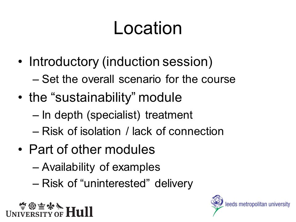 Location Introductory (induction session) –Set the overall scenario for the course the sustainability module –In depth (specialist) treatment –Risk of isolation / lack of connection Part of other modules –Availability of examples –Risk of uninterested delivery